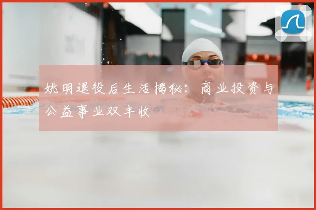 姚明退役后生活揭秘：商业投资与公益事业双丰收