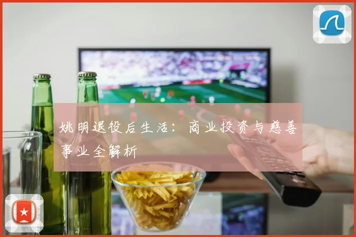 姚明退役后生活:商业投资与慈善事业全解析
